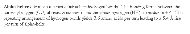 Text Box: Alpha-helices form via a series of intrachain hydrogen bonds.  The bonding forms between the carbonyl oxygen (CO) at residue number n and the amide hydrogen (NH) at residue  n + 4.  This repeating arrangement of hydrogen bonds yields 3.6 amino acids per turn leading to a 5.4 Å rise per turn of alpha-helix. 
 
