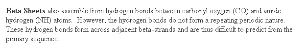 Text Box: Beta Sheets also assemble from hydrogen bonds between carbonyl oxygen (CO) and amide hydrogen (NH) atoms.  However, the hydrogen bonds do not form a repeating periodic nature. These hydrogen bonds form across adjacent beta-strands and are thus difficult to predict from the primary sequence.  
