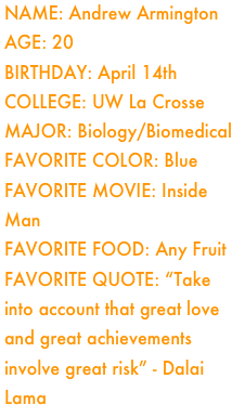 Name: Andrew ArmingtonAge: 20Birthday: April 14th
College: UW La Crosse
Major: Biology/Biomedical
Favorite Color: BlueFavorite Movie: Inside ManFavorite Food: Any Fruit
Favorite Quote: “Take into account that great love and great achievements involve great risk” - Dalai Lama






