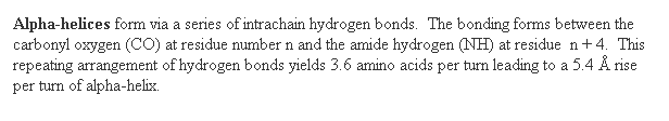 Text Box: Alpha-helices form via a series of intrachain hydrogen bonds.  The bonding forms between the carbonyl oxygen (CO) at residue number n and the amide hydrogen (NH) at residue  n + 4.  This repeating arrangement of hydrogen bonds yields 3.6 amino acids per turn leading to a 5.4  rise per turn of alpha-helix. 
 
